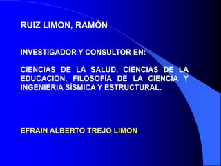 RUIZ LIMON, RAMÓN


INVESTIGADOR Y CONSULTOR EN:

CIENCIAS DE LA SALUD, CIENCIAS DE LA
EDUCACIÓN, FILOSOFÍA DE LA CIENCIA Y
INGENIERIA SÍSMICA Y ESTRUCTURAL.




EFRAIN ALBERTO TREJO LIMON
 
