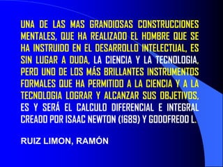 UNA DE LAS MAS GRANDIOSAS CONSTRUCCIONES
MENTALES, QUE HA REALIZADO EL HOMBRE QUE SE
HA INSTRUIDO EN EL DESARROLLO INTELECTUAL, ES
SIN LUGAR A DUDA, LA CIENCIA Y LA TECNOLOGIA,
PERO UNO DE LOS MÁS BRILLANTES INSTRUMENTOS
FORMALES QUE HA PERMITIDO A LA CIENCIA Y A LA
TECNOLOGIA LOGRAR Y ALCANZAR SUS OBJETIVOS,
ES Y SERÁ EL CALCULO DIFERENCIAL E INTEGRAL
CREADO POR ISAAC NEWTON (1689) Y GODOFREDO L.

RUIZ LIMON, RAMÓN
 