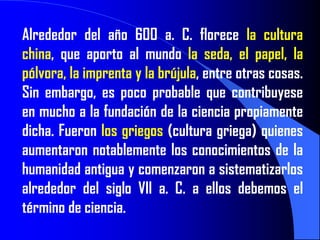 Alrededor del año 600 a. C. florece la cultura
china, que aporto al mundo la seda, el papel, la
pólvora, la imprenta y la brújula, entre otras cosas.
Sin embargo, es poco probable que contribuyese
en mucho a la fundación de la ciencia propiamente
dicha. Fueron los griegos (cultura griega) quienes
aumentaron notablemente los conocimientos de la
humanidad antigua y comenzaron a sistematizarlos
alrededor del siglo VII a. C. a ellos debemos el
término de ciencia.
 