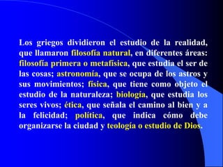 Los griegos dividieron el estudio de la realidad,
que llamaron filosofía natural, en diferentes áreas:
filosofía primera o metafísica, que estudia el ser de
las cosas; astronomía, que se ocupa de los astros y
sus movimientos; física, que tiene como objeto el
estudio de la naturaleza; biología, que estudia los
seres vivos; ética, que señala el camino al bien y a
la felicidad; política, que indica cómo debe
organizarse la ciudad y teología o estudio de Dios.
 