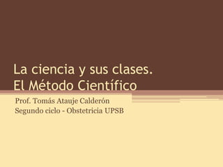 La ciencia y sus clases. El Método Científico 
Prof. Tomás Atauje Calderón 
Segundo ciclo - Obstetricia UPSB  