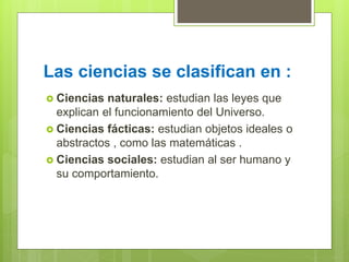 Las ciencias se clasifican en :
 Ciencias naturales: estudian las leyes que
explican el funcionamiento del Universo.
 Ciencias fácticas: estudian objetos ideales o
abstractos , como las matemáticas .
 Ciencias sociales: estudian al ser humano y
su comportamiento.
 