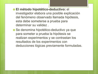  El método hipotético-deductivo: el
investigador elabora una posible explicación
del fenómeno observado llamada hipótesis,
esta debe someterse a prueba para
determinar su validez .
 Se denomina hipotético-deductivo ya que
para someter a prueba la hipótesis se
realizan experimentos y se contrastan los
resultados de los experimentos con
deducciones lógicas previamente formuladas.
 