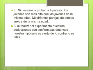  Ej. Si deseamos probar la hipótesis: los
jóvenes son mas alto que las jóvenes de la
misma edad. Mediríamos parejas de ambos
sexo y de la misma edad.
 Si al realizar el experimento nuestras
deducciones son confirmadas entonces
nuestra hipótesis es cierta de lo contrario es
falsa.
 