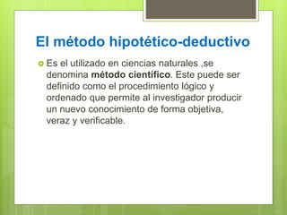 El método hipotético-deductivo
 Es el utilizado en ciencias naturales ,se
denomina método científico. Este puede ser
definido como el procedimiento lógico y
ordenado que permite al investigador producir
un nuevo conocimiento de forma objetiva,
veraz y verificable.
 