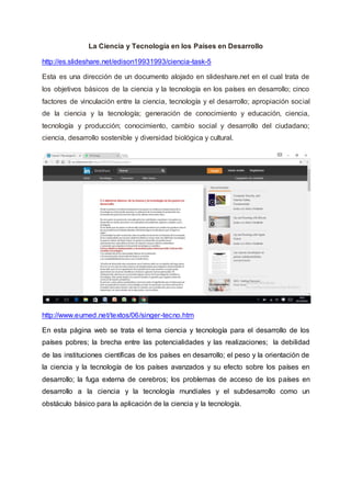 La Ciencia y Tecnología en los Países en Desarrollo
http://es.slideshare.net/edison19931993/ciencia-task-5
Esta es una dirección de un documento alojado en slideshare.net en el cual trata de
los objetivos básicos de la ciencia y la tecnología en los países en desarrollo; cinco
factores de vinculación entre la ciencia, tecnología y el desarrollo; apropiación social
de la ciencia y la tecnología; generación de conocimiento y educación, ciencia,
tecnología y producción; conocimiento, cambio social y desarrollo del ciudadano;
ciencia, desarrollo sostenible y diversidad biológica y cultural.
http://www.eumed.net/textos/06/singer-tecno.htm
En esta página web se trata el tema ciencia y tecnología para el desarrollo de los
países pobres; la brecha entre las potencialidades y las realizaciones; la debilidad
de las instituciones científicas de los países en desarrollo; el peso y la orientación de
la ciencia y la tecnología de los países avanzados y su efecto sobre los países en
desarrollo; la fuga externa de cerebros; los problemas de acceso de los países en
desarrollo a la ciencia y la tecnología mundiales y el subdesarrollo como un
obstáculo básico para la aplicación de la ciencia y la tecnología.
 