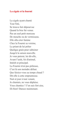 La cigale et la fourmi
La cigale ayant chanté
Tout l'été,
Se trouva fort dépourvue
Quand la bise fut venue.
Pas un seul petit morceau
De mouche ou de vermisseau.
Elle alla crier famine
Chez la Fourmi sa voisine,
La priant de lui prêter
Quelque grain pour subsister
Jusqu'à la saison nouvelle.
Je vous paierai, lui dit-elle,
Avant l’août, foi d'animal,
Intérêt et principal.
La Fourmi n'est pas prêteuse,
C'est là son moindre défaut.
Que faisiez-vous au temps chaud ?
Dit-elle à cette emprunteuse.
Nuit et jour à tout venant,
Je chantais, ne vous déplaise.
Vous chantiez ? J’en suis fort aise,
Eh bien! Dansez maintenant.
 