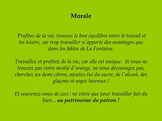 Morale   P rofitez de la vie, trouvez le bon équilibre entre le travail et les loisirs, car trop travailler n'apporte des avantages que dans les fables de La Fontaine. Travaillez et profitez de la vie, car elle est unique.  Si vous ne trouvez pas votre moitié d'orange, ne vous découragez pas, cherchez un demi citron, ajoutez-lui du sucre, de l'alcool, des glaçons et soyez heureux !   Et souvenez-vous de ceci : ne vivre que pour travailler fait du bien...  au patrimoine du patron ! 