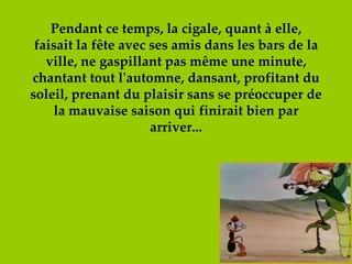 Pendant ce temps, la cigale, quant à elle, faisait la fête avec ses amis dans les bars de la ville, ne gaspillant pas même une minute, chantant tout l'automne, dansant, profitant du soleil, prenant du plaisir sans se préoccuper de la mauvaise saison qui finirait bien par arriver... 