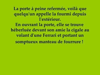 La porte à peine refermée, voilà que quelqu'un appelle la fourmi depuis l'extérieur. En ouvrant la porte, elle se trouve  héberluée devant son amie la cigale au volant d'une Ferrari et portant un somptueux manteau de fourrure !   