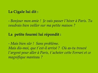 La Cigale lui dit : -  Bonjour mon amie !  Je vais passer l'hiver à Paris. Tu voudrais bien veiller sur ma petite maison ? La  petite fourmi lui répondit : -  Mais bien sûr !  Sans problème.  Mais dis-moi, que t'est-il arrivé ?  Où as-tu trouvé l'argent pour aller à Paris, t'acheter cette Ferrari et ce magnifique manteau ? 