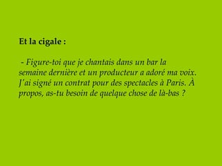 Et la cigale :   -  Figure-toi que je chantais dans un bar la semaine dernière et un producteur a adoré ma voix. J'ai signé un contrat pour des spectacles à Paris. À propos, as-tu besoin de quelque chose de là-bas ? 