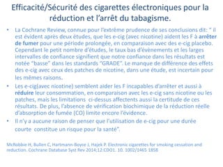 Efficacité/Sécurité des cigarettes électroniques pour la
réduction et l’arrêt du tabagisme.
• La Cochrane Review, connue pour l’extrême prudence de ses conclusions dit: “ il
est évident après deux études, que les e-cig (avec nicotine) aident les F à arrêter
de fumer pour une période prolongée, en comparaison avec des e-cig placebo.
Cependant le petit nombre d’études, le taux bas d’évènements et les larges
intervalles de confiance signifient que notre confiance dans les résultats est
notée “basse” dans les standards “GRADE”. Le manque de différence des effets
des e-cig avec ceux des patches de nicotine, dans une étude, est incertain pour
les mêmes raisons.
• Les e-cig(avec nicotine) semblent aider les F incapables d’arrêter et aussi à
réduire leur consommation, en comparaison avec les e-cig sans nicotine ou les
patches, mais les limitations ci-dessus affectents aussi la certitude de ces
résultats. De plus, l’absence de vérification biochimique de la réduction réelle
d’absorption de fumée (CO) limite encore l’évidence.
• Il n’y a aucune raison de penser que l’utilisation de e-cig pour une durée
courte constitue un risque pour la santé”.
McRobbie H, Bullen C, Hartmann-Boyce J, Hajek P. Electronic cigarettes for smoking cessation and
reduction. Cochrane Database Syst Rev 2014;12:CDO1. 10. 1002/1465 1858
 