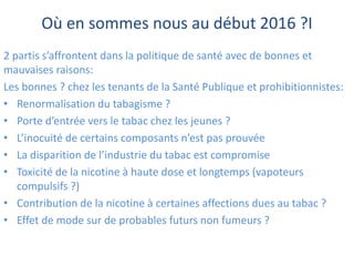 Où en sommes nous au début 2016 ?I
2 partis s’affrontent dans la politique de santé avec de bonnes et
mauvaises raisons:
Les bonnes ? chez les tenants de la Santé Publique et prohibitionnistes:
• Renormalisation du tabagisme ?
• Porte d’entrée vers le tabac chez les jeunes ?
• L’inocuité de certains composants n’est pas prouvée
• La disparition de l’industrie du tabac est compromise
• Toxicité de la nicotine à haute dose et longtemps (vapoteurs
compulsifs ?)
• Contribution de la nicotine à certaines affections dues au tabac ?
• Effet de mode sur de probables futurs non fumeurs ?
 