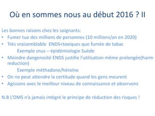 Où en sommes nous au début 2016 ? II
Les bonnes raisons chez les soignants:
• Fumer tue des millions de personnes (10 millions/an en 2020)
• Très vraisemblable ENDS<toxiques que fumée de tabac
Exemple snus – épidémiologie Suède
• Moindre dangerosité ENDS justifie l’utilisation même prolongée(harm
reduction)
Exemple méthadone/héroïne
• On ne peut attendre la certitude quand les gens meurent
• Agissons avec le meilleur niveau de connaissance et observons
N.B L’OMS n’a jamais intégré le principe de réduction des risques !
 