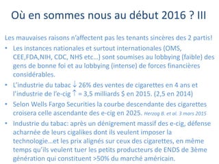 Où en sommes nous au début 2016 ? III
Les mauvaises raisons n’affectent pas les tenants sincères des 2 partis!
• Les instances nationales et surtout internationales (OMS,
CEE,FDA,NIH, CDC, NHS etc…) sont soumises au lobbying (faible) des
gens de bonne foi et au lobbying (intense) de forces financières
considérables.
• L’industrie du tabac  26% des ventes de cigarettes en 4 ans et
l’industrie de l’e-cig  = 3,5 milliards $ en 2015. (2,5 en 2014)
• Selon Wells Fargo Securities la courbe descendante des cigarettes
croisera celle ascendante des e-cig en 2025. Herzog B. et al. 3 mars 2015
• Industrie du tabac: après un dénigrement massif des e-cig, défense
acharnée de leurs cigalikes dont ils veulent imposer la
technologie…et les prix alignés sur ceux des cigarettes, en même
temps qu’ils veulent tuer les petits producteurs de ENDS de 3ème
génération qui constituent >50% du marché américain.
 