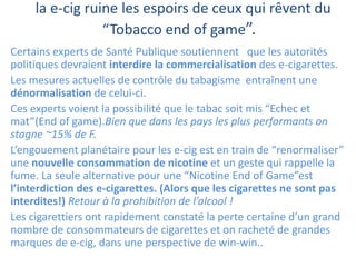 la e-cig ruine les espoirs de ceux qui rêvent du
“Tobacco end of game”.
Certains experts de Santé Publique soutiennent que les autorités
politiques devraient interdire la commercialisation des e-cigarettes.
Les mesures actuelles de contrôle du tabagisme entraînent une
dénormalisation de celui-ci.
Ces experts voient la possibilité que le tabac soit mis “Echec et
mat”(End of game).Bien que dans les pays les plus performants on
stagne ~15% de F.
L’engouement planétaire pour les e-cig est en train de “renormaliser”
une nouvelle consommation de nicotine et un geste qui rappelle la
fume. La seule alternative pour une “Nicotine End of Game”est
l’interdiction des e-cigarettes. (Alors que les cigarettes ne sont pas
interdites!) Retour à la prohibition de l’alcool !
Les cigarettiers ont rapidement constaté la perte certaine d’un grand
nombre de consommateurs de cigarettes et on racheté de grandes
marques de e-cig, dans une perspective de win-win..
 