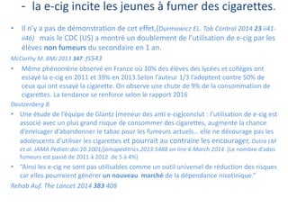 - la e-cig incite les jeunes à fumer des cigarettes.
• Il n’y a pas de démonstration de cet effet,(Durmowicz EL. Tob Control 2014 23 ii41-
ii46) mais le CDC (US) a montré un doublement de l’utilisation de e-cig par les
élèves non fumeurs du secondaire en 1 an.
McCarthy M. BMJ 2013 347 :f5543
• Même phénomène observé en France où 10% des élèves des lycées et collèges ont
essayé la e-cig en 2011 et 39% en 2013.Selon l’auteur 1/3 l’adoptent contre 50% de
ceux qui ont essayé la cigarette. On observe une chute de 9% de la consommation de
cigarettes. La tendance se renforce selon le rapport 2016
Dautzenberg B.
• Une étude de l’équipe de Glantz (meneur des anti e-cig)conclut : l’utilisation de e-cig est
associé avec un plus grand risque de consommer des cigarettes, augmente la chance
d’envisager d’abandonner le tabac pour les fumeurs actuels… elle ne décourage pas les
adolescents d’utiliser les cigarettes et pourrait au contraire les encourager. Dutra LM
et al. JAMA Pediatr.doi:10.1001/jamapeditrics.2013.5488 on line 6 March 2014 (Le nombre d’ados
fumeurs est passé de 2011 à 2012 de 5 à 4%)
• “Ainsi les e-cig ne sont pas utilisables comme un outil universel de réduction des risques
car elles pourraient générer un nouveau marché de la dépendance nicotinique.”
Rehab Auf. The Lancet 2014 383 408
 