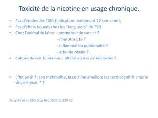 Toxicité de la nicotine en usage chronique.
• Pas d’études des TSN: (indication- traitement 12 semaines);
• Pas d’effets trouvés chez les “long users” de TSN
• Chez l’animal de labo: - promoteur de cancer ?
- neurotoxicité ?
- inflammation pulmonaire ?
- atteinte rénale ?
• Culture de cell. humaines : altération des ostéoblastes ?
• Effet positif : son métabolite, la cotinine améliore les tests cognitifs chez le
singe rhésus * ?
Terry AV et al. CNS Drug Rev 2005 11 229-52
 
