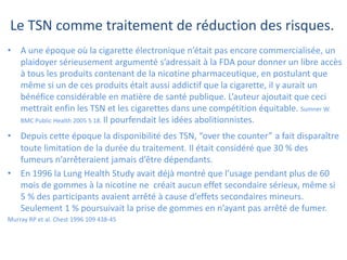 Le TSN comme traitement de réduction des risques.
• A une époque où la cigarette électronique n’était pas encore commercialisée, un
plaidoyer sérieusement argumenté s’adressait à la FDA pour donner un libre accès
à tous les produits contenant de la nicotine pharmaceutique, en postulant que
même si un de ces produits était aussi addictif que la cigarette, il y aurait un
bénéfice considérable en matière de santé publique. L’auteur ajoutait que ceci
mettrait enfin les TSN et les cigarettes dans une compétition équitable. Sumner W.
BMC Public Health 2005 5 18. Il pourfendait les idées abolitionnistes.
• Depuis cette époque la disponibilité des TSN, “over the counter” a fait disparaître
toute limitation de la durée du traitement. Il était considéré que 30 % des
fumeurs n’arrêteraient jamais d’être dépendants.
• En 1996 la Lung Health Study avait déjà montré que l’usage pendant plus de 60
mois de gommes à la nicotine ne créait aucun effet secondaire sérieux, même si
5 % des participants avaient arrêté à cause d’effets secondaires mineurs.
Seulement 1 % poursuivait la prise de gommes en n’ayant pas arrêté de fumer.
Murray RP et al. Chest 1996 109 438-45
 