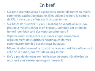 En bref.
• Sur base scientifique les e-cig aident à arrêter de fumer au moins
comme les patches de nicotine. Elles aident à réduire le nombre
de CPJ. Il n’y a pas d’effets nocifs à court terme.
• Sur bases de “surveys” il y a > 8 millions de vapoteurs aux USA,
près de 2 millions en GB et en France… Combien ont arrêté de
fumer? combien sont des vapoteurs/fumeurs ?
• Vapoter coûte moins cher que fumer et que consommer
régulièrement des substituts nicotiniques (formes
gommes,comprimés à sucer, sprays buccaux).
• Même si intuitivement la toxicité de la vapeur est très inférieure à
celle de la fumée, pas d’études à long terme.
• Il n’y a pas de données sur l’utilisation de doses très élevées de
nicotine ( plus élevées qu’un gros fumeur ?)
 