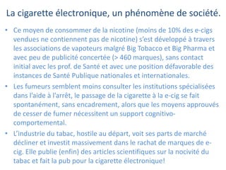 La cigarette électronique, un phénomène de société.
• Ce moyen de consommer de la nicotine (moins de 10% des e-cigs
vendues ne contiennent pas de nicotine) s’est développé à travers
les associations de vapoteurs malgré Big Tobacco et Big Pharma et
avec peu de publicité concertée (> 460 marques), sans contact
initial avec les prof. de Santé et avec une position défavorable des
instances de Santé Publique nationales et internationales.
• Les fumeurs semblent moins consulter les institutions spécialisées
dans l’aide à l’arrêt, le passage de la cigarette à la e-cig se fait
spontanément, sans encadrement, alors que les moyens approuvés
de cesser de fumer nécessitent un support cognitivo-
comportemental.
• L’industrie du tabac, hostile au départ, voit ses parts de marché
décliner et investit massivement dans le rachat de marques de e-
cig. Elle publie (enfin) des articles scientifiques sur la nocivité du
tabac et fait la pub pour la cigarette électronique!
 
