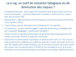 La e-cig, un outil de cessation tabagique ou de
diminution des risques ?
• L’ambiguité demeure : dans l’esprit de l’inventeur dont le père serait mort d’un
cancer du poumon  outil de substitution complète = médicament au même
titre que les divers TSN.
• Médicament = réglementation pharmaceutique concernant le dispositif médical
et les liquides utilisés.
• E-cig vendues comme alternative moins dangereuse à la cigarette.
• Les vapoteurs, se sont mobilisés pour la cigarette électronique et contre, celle
qu’ils appellent la tueuse. = substitution complète !
• Si dans l’avenir la cigarette électronique est de grade pharmaceutique,elle sera
vendue comme(le meilleur?) substitut nicotinique.
• Aujourd’hui la communauté scientifique se déchire entre “pro” et “con”, les pro
sont en général les médecins qui aident les patients à arrêter de fumer et les con,
sont des adeptes de la Santé Publique, qui ne sont pas en faveur de la diminution
des risques,(non incorporée dans le CCLAT) et qui considèrent qu’il ne faut pas
admettre une éventuelle dépendance persistante à la nicotine. (abolitionnistes!)
 
