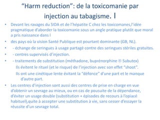 “Harm reduction”: de la toxicomanie par
injection au tabagisme. I
• Devant les ravages du SIDA et de l’hépatite C chez les toxicomanes,l’idée
pragmatique d’aborder la toxicomanie sous un angle pratique plutôt que moral
a pris naissance dans l
• des pays où la vision Santé Publique est pourtant dominante (GB, NL).
• - échange de seringues à usage partagé contre des seringues stériles gratuites.
• - centres supervisés d’injection.
• - traitements de substitution (méthadone, buprénorphine  Subutex)
Ils évitent le rituel (et le risque) de l’injection avec son effet “shoot”.
Ils ont une cinétique lente évitant la “défonce” d’une part et le manque
d’autre part.
• Les centres d’injection sont aussi des centres de prise en charge en vue
d’obtenir un sevrage au mieux, ou en cas de pousuite de la dépendance,
d’éviter un usage double (substitution + épisodes de recours à l’opiacé
habituel),quite à accepter une substitution à vie, sans cesser d’essayer la
réussite d’un sevrage total.
 