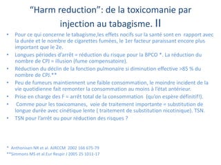 “Harm reduction”: de la toxicomanie par
injection au tabagisme. II
• Pour ce qui concerne le tabagisme,les effets nocifs sur la santé sont en rapport avec
la durée et le nombre de cigarettes fumées, le 1er facteur paraissant encore plus
important que le 2e.
• Longues périodes d’arrêt = réduction du risque pour la BPCO *. La réduction du
nombre de CPJ = illusion (fume compensatoire).
• Réduction du déclin de la fonction pulmonaire si diminution effective >85 % du
nombre de CPJ.**
• Peu de fumeurs maintiennent une faible consommation, le moindre incident de la
vie quotidienne fait remonter la consommation au moins à l’état antérieur.
• Prise en charge des F = arrêt total de la consommation (qu’on espère définitif!).
• Comme pour les toxicomanes, voie de traitement importante = substitution de
longue durée avec cinétique lente ( traitement de substitution nicotinique). TSN.
• TSN pour l’arrêt ou pour réduction des risques ?
* Anthonisen NR et al. AJRCCM 2002 166 675-79
**Simmons MS et al.Eur Respir J 2005 25 1011-17
 