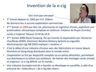 Invention de la e-cig
Ceci n’est pas une pipe!
• 1er brevet déposé en 1965 par H.A. Gilbert.
Ne donnera lieu à aucune exploitation commerciale.
• 2ème brevet en 2004 par Hon Lik, pharmacien et ingénieur chinois; exploitant une
pulvérisation ultrasonique complexe et coûteuse. Créateur de Ruyan (Fumée).
vendu à Imperial Tobacco 15 M de US $.
• 3ème brevet 2009 David Yunqiang Xiu qui invente la vaporisation par résistance
chauffante.(ENDS- Electronic Nicotine Delivery System) ou cigarette
électronique(e-cig).NB ENDS implique « nicotine »!
• C’est le début d’une industrie chinoise avec des fabrications en masse depuis
Shenzhen et Hong-Kong distribuées dans le monde entier.
• L’exportation se fait par dispositifs complets ou en pièces détachées, permettant
aux distributeurs et même aux acheteurs de réaliser des montages variés (mods)
et originaux. La e-cig déferle sur le monde…
• Une industrie (européenne) de e-liquides se développe en parallèle, à côté d’un
artisanat de « bidouilleurs » de e-liquides divers.
 