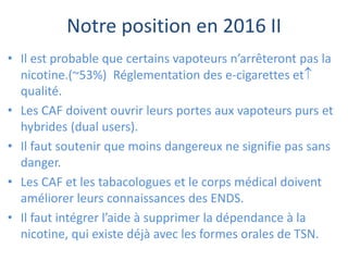 Notre position en 2016 II
• Il est probable que certains vapoteurs n’arrêteront pas la
nicotine.(~53%) Réglementation des e-cigarettes et
qualité.
• Les CAF doivent ouvrir leurs portes aux vapoteurs purs et
hybrides (dual users).
• Il faut soutenir que moins dangereux ne signifie pas sans
danger.
• Les CAF et les tabacologues et le corps médical doivent
améliorer leurs connaissances des ENDS.
• Il faut intégrer l’aide à supprimer la dépendance à la
nicotine, qui existe déjà avec les formes orales de TSN.
 