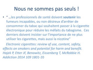 Nous ne sommes pas seuls !
• “ …les professionnels de santé doivent soutenir les
fumeurs incapables, ou non désireux d’arrêter de
consommer du tabac qui souhaitent passer à la cigarette
électronique pour réduire les méfaits du tabagisme. Ces
derniers doivent insister sur l’importance de ne plus
utiliser les cigarettes, mais aussi la nicotine”
Electronic cigarettes: review of use, content, safety,
effects on smokers and potentiel for harm and benefit.
Hajek P, Etter JF, Benowitz, Eissenberg T, McRobbie H.
Addiction 2014 109 1801-10
 