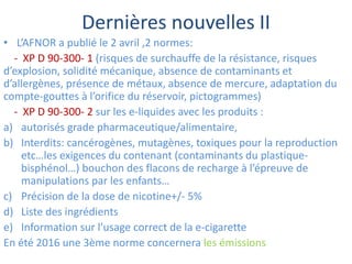 Dernières nouvelles II
• L’AFNOR a publié le 2 avril ,2 normes:
- XP D 90-300- 1 (risques de surchauffe de la résistance, risques
d’explosion, solidité mécanique, absence de contaminants et
d’allergènes, présence de métaux, absence de mercure, adaptation du
compte-gouttes à l’orifice du réservoir, pictogrammes)
- XP D 90-300- 2 sur les e-liquides avec les produits :
a) autorisés grade pharmaceutique/alimentaire,
b) Interdits: cancérogènes, mutagènes, toxiques pour la reproduction
etc…les exigences du contenant (contaminants du plastique-
bisphénol…) bouchon des flacons de recharge à l’épreuve de
manipulations par les enfants…
c) Précision de la dose de nicotine+/- 5%
d) Liste des ingrédients
e) Information sur l’usage correct de la e-cigarette
En été 2016 une 3ème norme concernera les émissions
 