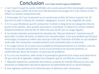 Conclusion from Public Health England 19/08/2015
• 1. Les F ayant essayé les autres méthodes sans succès peuvent être encouragés a essayer les
E-cigs ( EC) pour arrêter de fumer et le SSS devraient encourager les F à les utiliser en leur
offrant un soutien comportemental
• 2. Encourager les F qui ne peuvent ou ne veulent pas arrêter de fumer à passer à la EC
pourrait les aider à réduire les maladies tabagiques, la mort et les inégalités de santé.
• 3. Il n’y a pas d’évidence que EC compromet le déclin à long terme du tabagisme chez les
jeunes et les adultes, alors qu’elles pourraient y contribuer. En dépit d’un certain nombre
d’expérimentateurs chez les NF, EC attire très peu de NF vers un usage régulier.
• 4. Les études récentes soutiennent les résultats des “Revues Cochrane” montrant que EC
peut aider à arrêter de fumer et réduire leur consommation. Il est aussi évident que EC peut
encourager ce processus même chez ceux qui n’ont pas l’intention d’arrêter ou qui rejettent
toute aide. Des recherches complémentaires sont souhaitées dans ce domaine.
• 5. En usage normal, EC ne pose aucun problème d’empoisonnement à la nicotine, mais les
flacons de e-liquides doivent être munis d’une fermeture de sécurité (enfants). La
conformité des doses de nicotine ne pose pas de problème.
• 6. Il y a eu une tendance, cette année à la perception générale d’un risque aussi élevé de la
EC que celui de la cigarette, malgré l’avis d’experts que EC est 95% plus saine (safer).
• 7. Objectifs importants: protection des enfants, produits du marché efficaces et sûrs; des
standards en élaboration devraient optimiser les potentialité de EC en Santé Publique.
• 8. Une vigilance continue et la recherche dans le domaine sont nécessaires.
 