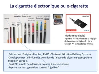 La cigarette électronique ou e-cigarette
•Fabrication d’origine chinoise, ENDS -Electronic Nicotine Delivery System-
•Developpement d’industries de e-liquide (à base de glycérine et propylène
glycol) en Europe.
•Contrôle simple des douanes, soumis à aucune norme
•Reprise par les cigarettiers surtout “cigalikes”.
Mods (modulable) :
≠ parties < ≠ fournisseurs → réglage
de la puissance (W) en fct de la
tension (V) et résistance (Ohms)
 