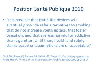 Position Santé Publique 2010
• “It is possible that ENDS-like devices will
eventually provide safer alternatives to smoking
that do not increase youth uptake, that foster
cessation, and that are less harmful or addictive
than cigarettes. Until then, health and safety
claims based on assumptions are unacceptable.”
Cobb NK, Byron MJ, Abrams DB, Shields PG. Novel nicotine delivery systems and
Public Health: The rise of the E- cigarette. Am J Public Health 2010 100 2340-2
 