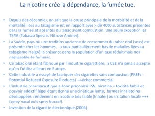 La nicotine crée la dépendance, la fumée tue.
• Depuis des décennies, on sait que la cause principale de la morbidité et de la
mortalité liées au tabagisme est en rapport avec > de 4000 substances présentes
dans la fumée et absentes du tabac avant combustion. Une seule exception les
TSNA (Tobacco Specific Nitroso Amines).
• La Suède, pays où une tradition ancienne de consommer du tabac oral (snus) est
présente chez les hommes,  taux particulièrement bas de maladies liées au
tabagisme malgré la présence dans la population d’un taux réduit mais non
négligeable de fumeurs.
• Ce tabac oral étant fabriqué par l’industrie cigarettière, la CEE n’a jamais accepté
qu’on l’utilise ailleurs en Europe.
• Cette industrie a essayé de fabriquer des cigarettes sans combustion (PREPs -
Potential Reduced Exposure Products) échec commercial.
• L’industrie pharmaceutique a donc préconisé TSN, nicotine = toxicité faible et
pouvoir addictif léger étant donné une cinétique lente, formes inhalatoires
développées: rendement en nicotine très faible (Inhaler) ou irritation locale +++
(spray nasal puis spray buccal).
• Invention de la cigarette électronique.(2004)
 