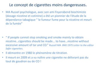 Le concept de cigarettes moins dangereuses.
• MA Russel psychologue, avec son ami Feyerabend biochimiste
(dosage nicotine et cotinine) a été un pionnier de l’étude de la
dépendance tabagique “ le fumeur fume pour la nicotine et meurt
de la fumée”
• “ If people cannot stop smoking and smoke mainly to obtain
nicotine…cigarettes should be made... to have…nicotine without
excessive amount of tar and CO.” Russell MA. BMJ 1975 Letter to the editor
Safer cigarettes.
• Il démontre en 1980 le phénomène de titration.
• Il meurt en 2009 et a vu naître une cigarette ne délivrant pas du
tout de goudron ou de CO !
 