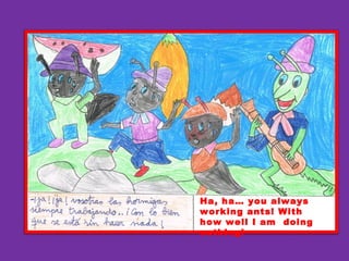 Ha, ha… you always
working ants! With
how well I am doing
nothing!
 