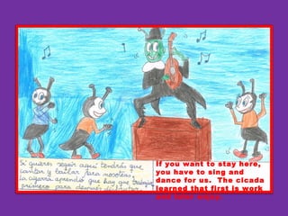 If you want to stay here,
you have to sing and
dance for us. The cicada
learned that first is work
and later enjoy.
 