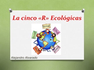 La cinco «R» Ecológicas
Alejandro Alvarado
 