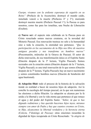 Cuerpo, vivamos con la ardiente esperanza de seguirlo en su
Reino” (Prefacio de la Ascención); destruyó el mundo caído,
inmolado venció a la muerte (Prefacios 4° y 3°); muriendo
destruyó nuestra muerte (Prefacio Pascual 1°); la Pascua es para
nosotros, como fue para los israelitas, una Noche de Liberación
(Exultet).
c) Nuevo ser: el aspecto más celebrado en la Pascua pues en
Cristo resucitado somos nuevas creaturas, en la novedad del
Misterio Pascual. Esa renovación trastoca no solo a la humanidad
sino a toda la creación, la eternidad nos pertenece. “Que la
participación en los sacramentos de tu Hijo nos libre de nuestros
antiguos pecados y nos transforme en hombres nuevos”
(Poscomunión, miércoles de la Octava de Pascua). El autor de
dicha renovación, de esa transformación única es el Espíritu Santo
(Oración después de la 3ª lectura, Vigilia Pascual); Somos
recreados con la creación entera (Oración después de la 1ª lectura,
Vigilia Pascual); es una total renovación de lo que somos (Oración
después de la 7ª lectura, Vigilia Pascual); hay un nuevo nacimiento
y somos constituidos hombres nuevos (Oración de bendición del
agua bautismal).
d) Adopción filial: todo el proceso de la historia de la salvación
tiende en realidad a hacer de nosotros hijos de adopción. Así lo
concibe la eucología del tiempo pascual, en la que son numerosas
las alusiones a dicha filiación. La adopción se alcanza por la fe
unida a la libertad y con la vida eterna que pertenece al que renace
el agua y del poder del Espíritu Santo: “Señor, tú que te has
dignado redimirnos y has querido hacernos hijos tuyos, miranos
siempre con amor de Padre y haz que cuantos creemos en Cristo,
tu Hijo, alcancemos la libertad verdadera y la herencia eterna
(Colecta, 5°domingo de Pascua); otras oraciones recuerdan la
dignidad de hijos recuperada en Cristo Resucitado: “la alegría de
 