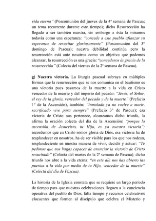 vida eterna” (Poscomunión del jueves de la 4ª semana de Pascua;
un tema recurrente durante este tiempo); dicha Resurrección ha
llegado a ser también nuestra, sin embargo a ésta la miramos
todavía como una esperanza: “concede a este pueblo afianzar su
esperanza de resucitar gloriosamente” (Poscomunión del 3°
domingo de Pascua); nuestra debilidad continúa pero la
resurrección está ante nosotros como un objetivo que podemos
alcanzar, la resurrección es una gracia: “concédenos la gracia de la
resurrección” (Colecta del viernes de la 2ª semana de Pascua).
g) Nuestra victoria. La liturgia pascual subraya en múltiples
formas que la resurrección que se nos comunica en el bautismo es
una victoria pues pasamos de la muerte a la vida en Cristo
vencedor de la muerte y del imperio del pecado: “Jesús, el Señor,
el rey de la gloria, vencedor del pecado y de la muerte” (Prefacio
1° de la Ascensión), también: “inmolado ya no vuelve a morir,
sacrificado vive para siempre” (Prefacio 3° de Pascua); esa
victoria de Cristo nos pertenece, alcanzamos dicho triunfo, lo
afirma la oración colecta del día de la Ascensión: “porque la
ascensión de Jesucristo, tu Hijo, es ya nuestra victoria”;
recordemos que en Cristo somos gloria de Dios, esa victoria ha de
resplandecer en nosotros, ha de ser visible para los que nos rodean,
resplandeciente en nuestra manera de vivir, decidir y actuar: “Te
pedimos que nos hagas capaces de anunciar la victoria de Cristo
resucitado” (Colecta del martes de la 2ª semana de Pascua); dicho
triunfo nos abre a la vida eterna: “en este día nos has abierto las
puertas a la vida por medio de tu Hijo, vencedor de la muerte”
(Colecta del día de Pascua).
La historia de la Iglesia constata que se requiere un largo período
de tiempo para que nuestras celebraciones lleguen a la conciencia
operativa del pueblo de Dios, falta tiempo y recursos celebrativos
elocuentes que formen al discípulo que celebra el Misterio y
 