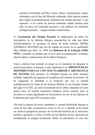 asimila el contenido salvífico: textos, frases, aclamaciones, cantos
coherentes con la fase del Misterio celebrado, falta todavía tiempo
para lograr la profundización suficiente del tiempo pascual. Y por
supuesto, si los cantos de pascua continúan siendo cantitos para
salir de paso sin contenido pascual o con pobreza de contenido
teológico-pascual… saquen ustedes conclusiones.
7.- Leccionario del Tiempo Pascual: la elaboración de todos los
leccionarios en la reforma litúrgica posconciliar ha sido una labor
interdisciplinaria, lo atestigua un héroe de dicha reforma: MONS,
ANNIBALE BUGNINI que nos ha legado un tesoro en su espléndido
libro editado por BAC en 1999: La Reforma de la Liturgia (1948-
1975) y entender el cuidado que se tuvo para la preparación, consultas,
edición típica y traducciones de los libros litúrgicos.
Varios criterios han entrado en juego en el momento de preparar el
actual leccionario, el primero y más significativo es: PRESENTAR EL
MISTERIO PASCUAL CON MÁS CLARIDAD Y ABUNDANCIA
DE TEXTOS. Esto permite ver múltiples facetas de dicho misterio
inefable, imposible de apreciar en la pobreza del anterior leccionario. Se
ha asegurado la fidelidad a la tradición por eso se estudió
cuidadosamente las listas de las lecturas bíblicas en las liturgias latinas
del siglo VI al XII, así como la tradición de los libros orientales de unos
quince ritos. El sentido ecuménico tampoco estuvo ausente, pues se
tuvieron en cuenta igualmente los leccionarios en uso de las Iglesias de
la Reforma del siglo XVI a nuestros días.
Ahí está la riqueza de textos abundante y variada distribuida durante el
curso de tres años consecutivos: ciclos A, B y C y además se ha tenido
en cuenta el progresivo proceso de revelación histórica de la salvación:
profetas, apóstoles y Cristo. El libro de los Hechos de los Apóstoles ha
reemplazado al antiguo testamento. Había un precedente en este rico
 