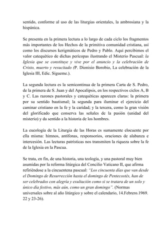 sentido, conforme al uso de las liturgias orientales, la ambrosiana y la
hispánica.
Se presenta en la primera lectura a lo largo de cada ciclo los fragmentos
más importantes de los Hechos de la primitiva comunidad cristiana, así
como los discursos kerigmáticos de Pedro y Pablo. Aquí percibimos el
valor catequético de dichas perícopas ilustrando el Misterio Pascual: la
Iglesia que se constituye y vive por el anuncio y la celebración de
Cristo, muerto y resucitado (P. Dionisio Borobio, La celebración de la
Iglesia III, Edic. Sígueme.).
La segunda lectura es la semicontinua de la primera Carta de S. Pedro,
de la primera de S. Juan y del Apocalipsis, en los respectivos ciclos A, B
y C. Las razones pastorales y catequéticas aparecen claras: la primera
por su sentido bautismal; la segunda para iluminar el ejercicio del
caminar cristiano en la fe y la caridad; y la tercera, como la gran visión
del glorificado que conserva las señales de la pasión (unidad del
misterio) y da sentido a la historia de los hombres.
La eucología de la Liturgia de las Horas es sumamente elocuente por
ella misma: himnos, antífonas, responsorios, oraciones de alabanza e
intercesión. Las lecturas patrísticas nos transmiten la riqueza sobre la fe
de la Iglesia en la Pascua.
Se trata, en fin, de una historia, una teología, y una pastoral muy bien
asumidas por la reforma litúrgica del Concilio Vaticano II, que afirma
refiriéndose a la cincuentena pascual: “Los cincuenta días que van desde
el Domingo de Resurrección hasta el domingo de Pentecostés, han de
ser celebrados con alegría y exultación como si se tratara de un solo y
único día festivo, más aún, como un gran domingo”. (Normas
universales sobre al año litúrgico y sobre el calendario, 14.Febrero.1969.
22 y 23-26).
 