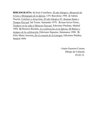 BIBLIOGRAFÍA: 1) Jesús Castellano, El año litúrgico. Memorial de
Cristo y Mistagogía de la Iglesia. CPL Barcelona 1996. 2) Adrien
Nocent, Celebrar a Jesucristo, El año litúrgico IV. Semana Santa y
Tiempo Pascual. Sal Terrae. Santander 1979. 3) Juan Javier Flores,
Traducir en la vida el Misterio Pascual. Ediciones Paulinas, Madrid
1992. 4) Dionisio Borobio, La celebración en la Iglesia, III Ritmos y
tiempos de la celebración. Ediciones Sígueme, Salamanca 1990. 5)
Félix María Arocena, En el corazón de la Liturgia, Ediciones Palabra,
Madrid 1999.
+Jonás Guerrero Corona
Obispo de Culiacán
03.02.15.
 