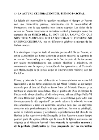 1.- LA ACTUAL CELEBRACIÓN DEL TIEMPO PASCUAL.
La iglesia del posconcilio ha querido restablecer el tiempo de Pascua
con una cincuentena pascual, culminando con la solemnidad de
Pentecostés, con la que termina este tiempo sagrado. Las ferias de la
octava de Pascua conservan su importancia ritual y teológica como los
aspectos de un ÚNICO DÍA, EL HOY DE LA SALVACIÓN QUE
NOSOTROS MARCADOS POR LA SOCIEDAD DE CONSUMO NO
SABEMOS CELEBRAR, nos es dificultoso celebrar al margen de las
fechas exactas.
Los domingos recuperan todo el sentido gozoso del día de Pascua, se
ubica la Ascensión del Señor dentro de un único misterio, se suprimió la
octava de Pentecostés y se enriqueció la fase después de la Ascensión
por textos pneumatológicos con sentido histórico y mistérico, en
consonancia con la espera y la oración de los apóstoles en el Cenáculo
con María, madre de la Iglesia, como un itinerario para recibir el don del
Paráclito.
El tono y colorido de esta celebración se ha sustentado en los textos del
leccionario y en los textos eucológicos del Misal Romano, es un tiempo
marcado por el don del Espíritu Santo fruto del Misterio Pascual y es
también un elemento constitutivo. Que el pueblo de Dios al celebrar la
Pascua cada año profundice el Misterio y como afirma el Papa Pablo VI
(Missale Romanum p.X): “la Palabra de Dios constituya para todos una
fuente perenne de vida espiritual” por eso la reforma ha ofrecido lecturas
más abundantes y ricas en contenido salvífico para que los creyentes
conozcan más profundamente la fe que profesan. Por eso se privilegió,
como es tradición oriental y occidental, la proclamación del libro de los
Hechos de los Apóstoles y del Evangelio de San Juan en el santo tiempo
pascual pues ahí queda patente que la vida de la Iglesia encuentra sus
orígenes en el Misterio Pascual: “Esta obra de la redención humana y
de la perfecta glorificación de Dios, preparada por las maravillas
 