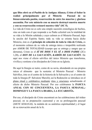 que Dios obró en el Pueblo de la Antigua Alianza, Cristo el Señor la
realizó principalmente por el Misterio Pascual de su
bienaventurada pasión, resurrección de entre los muertos y gloriosa
ascensión. Por este misterio con su muerte destruyó nuestra muerte
y con su resurrección restauró nuestra vida” (SC 5).
La vida de Cristo no es solo una simple sucesión cronológica de hechos,
sino un todo con el que responde a su Padre celestial con la totalidad de
su vida a la Misión señalada y cuyo culmen es el Misterio Pascual, bajo
la unción del Espíritu Santo; toda su vida se orienta hacia dicho
Misterio, éste es el principio de cohesión de toda la vida de Cristo, es
el momento culmen de su vida de entrega única e irrepetible realizada
por AMOR DE TOTALIDAD (cuerpo que se entrega y sangre que se
derrama), Cristo es el SÍ DE DIOS Y EL SÍ A DIOS PADRE (2Co
1,20), el HOY DE LA SALVACIÓN, KAIRÓS DE SALVACIÓN. De
aquí nos viene el efecto salvífico del único Misterio que transforma,
vivifica y sostiene a los discípulos de Cristo en su Iglesia.
De aquí la liturgia se nutre, como de su savia, ahondando en sus propias
raíces el alimento que la sustenta: el Misterio Pascual - Misterio
Salvífico, éste es el centro de la historia de la Salvación y es el centro de
toda la liturgia (P. Salvatore Marsili); así la Redención se introduce en el
plano ritual y celebrativo mediante ritos y oraciones actualizando el
efecto de dicho Misterio Pascual. Por eso celebramos la PASCUA
ANUAL CON SU CINCUENTENA, LA PASCUA SEMANAL,-
DOMINGO Y LA PASCUA DIARIA, LA EUCARISTÍA.
Por eso, el discípulo de Cristo encontrará en las celebraciones del triduo
pascual, en su preparación cuaresmal y en su prolongación pascual
(SIETE SEMANAS), la médula de su auténtica espiritualidad y el lugar
de su renovación anual de la fe.
 