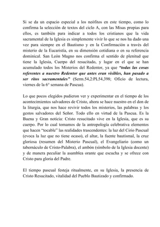 Si se da un espacio especial a los neófitos en este tiempo, como lo
confirma la selección de textos del ciclo A, con las Misas propias para
ellos, es también para indicar a todos los cristianos que la vida
sacramental de la Iglesia es simplemente vivir lo que se nos ha dado una
vez para siempre en el Bautismo y en la Confirmación a través del
misterio de la Eucaristía, en su dimensión cotidiana o en su referencia
dominical. San León Magno nos confirma el sentido de plenitud que
tiene la Iglesia, Cuerpo del resucitado, y lugar en el que se han
acumulado todos los Misterios del Redentor, ya que “todas las cosas
referentes a nuestro Redentor que antes eran visibles, han pasado a
ser ritos sacramentales” (Serm.54,2:PL54,398; Oficio de lectura,
viernes de la 6° semana de Pascua).
Lo que pocos elegidos pudieron ver y experimentar en el tiempo de los
acontecimientos salvadores de Cristo, ahora se hace nuestro en el don de
la liturgia, que nos hace revivir todos los misterios, las palabras y los
gestos salvadores del Señor. Todo ello en virtud de la Pascua. Es la
Buena y Gran noticia: Cristo resucitado vive en la Iglesia, que es su
cuerpo. Por lo cual tomamos de la antropología celebrativa elementos
que hacen “tocable” las realidades trascendentes: la luz del Cirio Pascual
(evoca la luz que no tiene ocaso), el altar, la fuente bautismal, la cruz
gloriosa (resumen del Misterio Pascual), el Evangeliario (como un
tabernáculo de Cristo-Palabra), el ambón (símbolo de la Iglesia docente)
y de manera peculiar la asamblea orante que escucha y se ofrece con
Cristo para gloria del Padre.
El tiempo pascual festeja ritualmente, en su Iglesia, la presencia de
Cristo Resucitado, vitalidad del Pueblo Bautizado y confirmado.
 