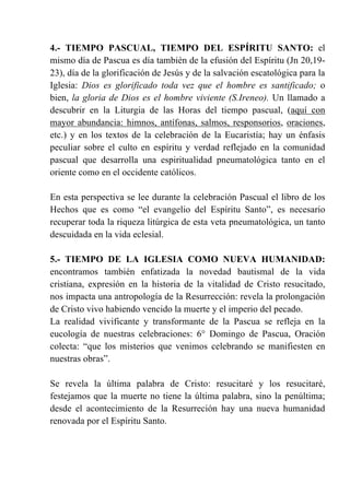 4.- TIEMPO PASCUAL, TIEMPO DEL ESPÍRITU SANTO: el
mismo día de Pascua es día también de la efusión del Espíritu (Jn 20,19-
23), día de la glorificación de Jesús y de la salvación escatológica para la
Iglesia: Dios es glorificado toda vez que el hombre es santificado; o
bien, la gloria de Dios es el hombre viviente (S.Ireneo). Un llamado a
descubrir en la Liturgia de las Horas del tiempo pascual, (aquí con
mayor abundancia: himnos, antífonas, salmos, responsorios, oraciones,
etc.) y en los textos de la celebración de la Eucaristía; hay un énfasis
peculiar sobre el culto en espíritu y verdad reflejado en la comunidad
pascual que desarrolla una espiritualidad pneumatológica tanto en el
oriente como en el occidente católicos.
En esta perspectiva se lee durante la celebración Pascual el libro de los
Hechos que es como “el evangelio del Espíritu Santo”, es necesario
recuperar toda la riqueza litúrgica de esta veta pneumatológica, un tanto
descuidada en la vida eclesial.
5.- TIEMPO DE LA IGLESIA COMO NUEVA HUMANIDAD:
encontramos también enfatizada la novedad bautismal de la vida
cristiana, expresión en la historia de la vitalidad de Cristo resucitado,
nos impacta una antropología de la Resurrección: revela la prolongación
de Cristo vivo habiendo vencido la muerte y el imperio del pecado.
La realidad vivificante y transformante de la Pascua se refleja en la
eucología de nuestras celebraciones: 6° Domingo de Pascua, Oración
colecta: “que los misterios que venimos celebrando se manifiesten en
nuestras obras”.
Se revela la última palabra de Cristo: resucitaré y los resucitaré,
festejamos que la muerte no tiene la última palabra, sino la penúltima;
desde el acontecimiento de la Resurreción hay una nueva humanidad
renovada por el Espíritu Santo.
 